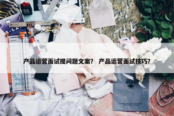 产品运营面试提问题文案？ 产品运营面试技巧？