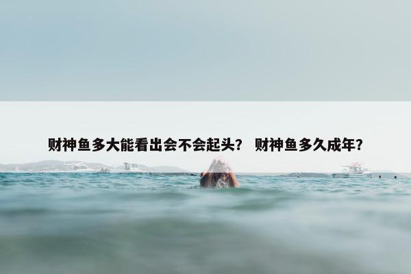 财神鱼多大能看出会不会起头？ 财神鱼多久成年？