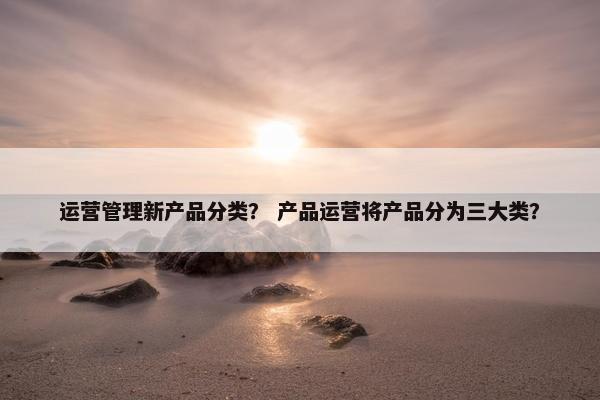 运营管理新产品分类？ 产品运营将产品分为三大类？