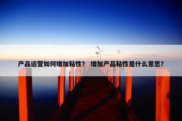 产品运营如何增加粘性？ 增加产品粘性是什么意思？