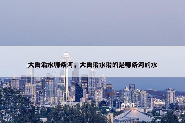 大禹治水哪条河，大禹治水治的是哪条河的水