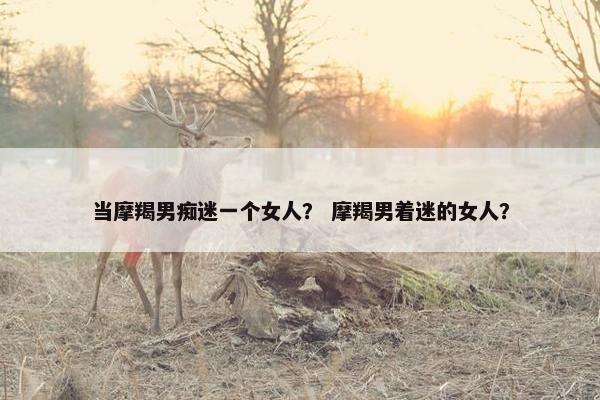 当摩羯男痴迷一个女人？ 摩羯男着迷的女人？
