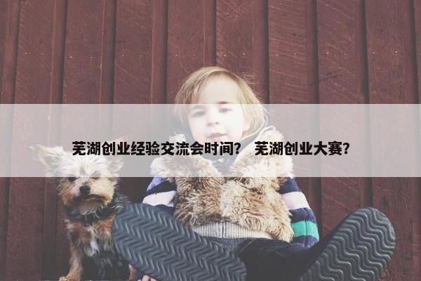 芜湖创业经验交流会时间？ 芜湖创业大赛？