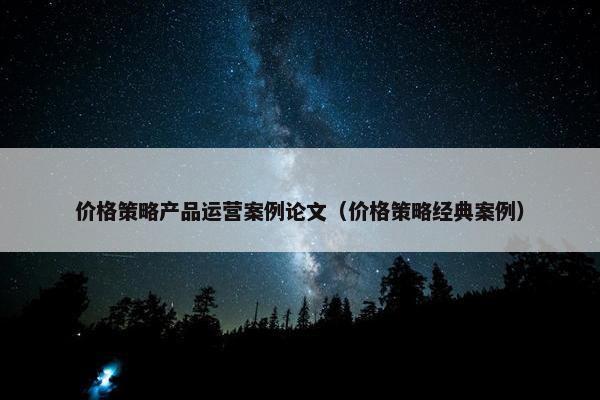 价格策略产品运营案例论文（价格策略经典案例）