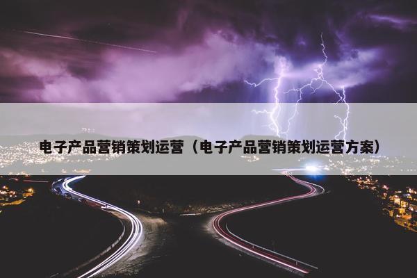 电子产品营销策划运营（电子产品营销策划运营方案）