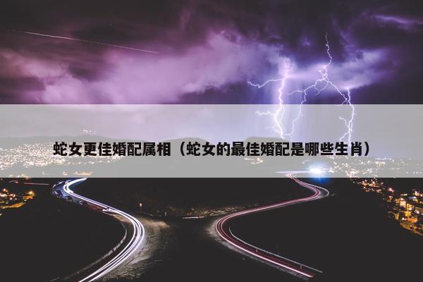 蛇女更佳婚配属相（蛇女的最佳婚配是哪些生肖）