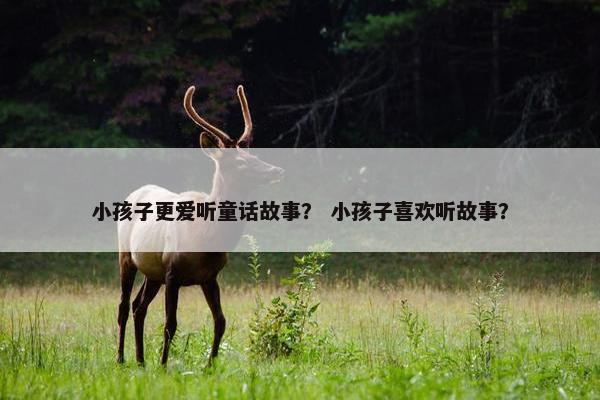 小孩子更爱听童话故事？ 小孩子喜欢听故事？