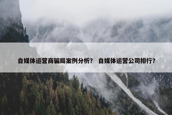 自媒体运营商骗局案例分析？ 自媒体运营公司排行？