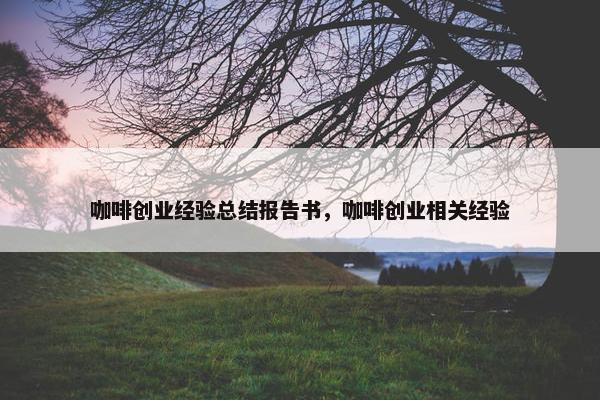 咖啡创业经验总结报告书，咖啡创业相关经验