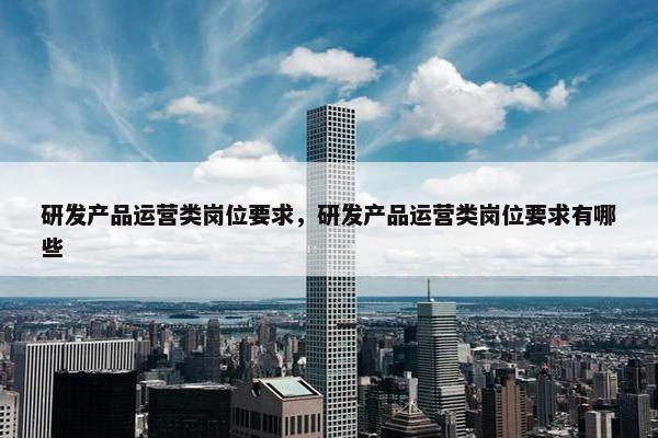 研发产品运营类岗位要求，研发产品运营类岗位要求有哪些