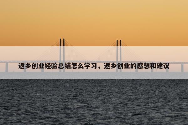 返乡创业经验总结怎么学习，返乡创业的感想和建议