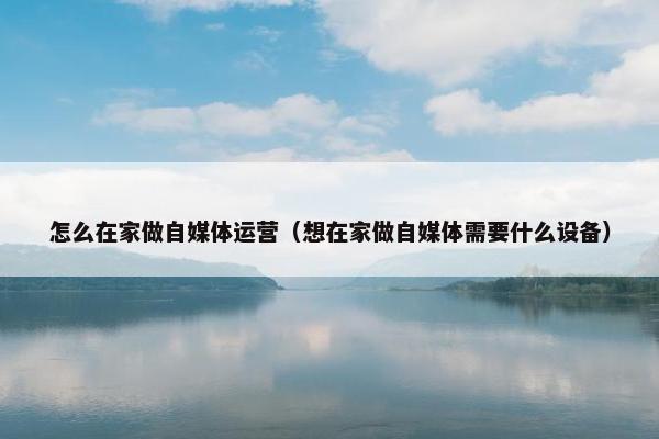 怎么在家做自媒体运营（想在家做自媒体需要什么设备）