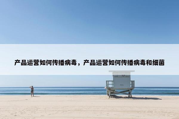 产品运营如何传播病毒，产品运营如何传播病毒和细菌
