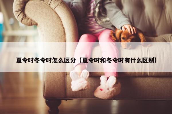 夏令时冬令时怎么区分（夏令时和冬令时有什么区别）