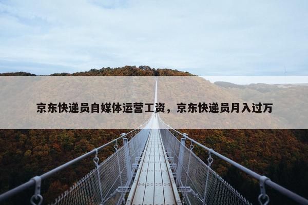 京东快递员自媒体运营工资，京东快递员月入过万