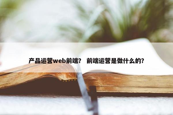 产品运营web前端？ 前端运营是做什么的？