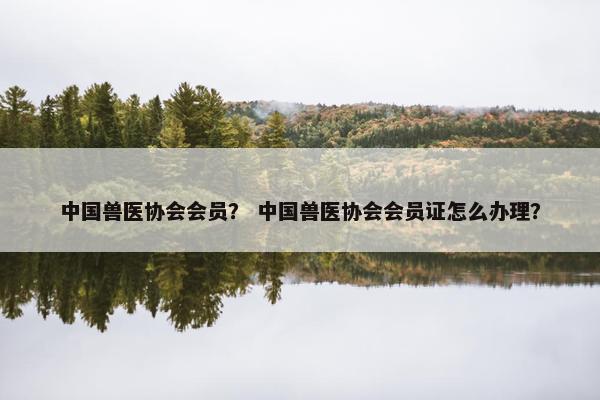 中国兽医协会会员？ 中国兽医协会会员证怎么办理？