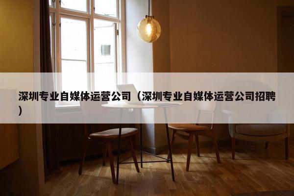 深圳专业自媒体运营公司(深圳专业自媒体运营公司招聘) 深圳专业自媒体运营公司(深圳专业自媒体运营公司招聘)