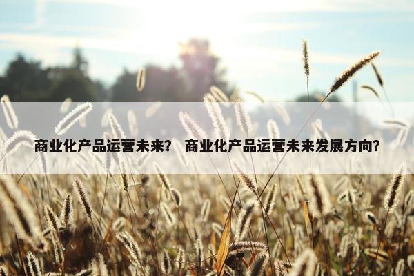 商业化产品运营未来？ 商业化产品运营未来发展方向？