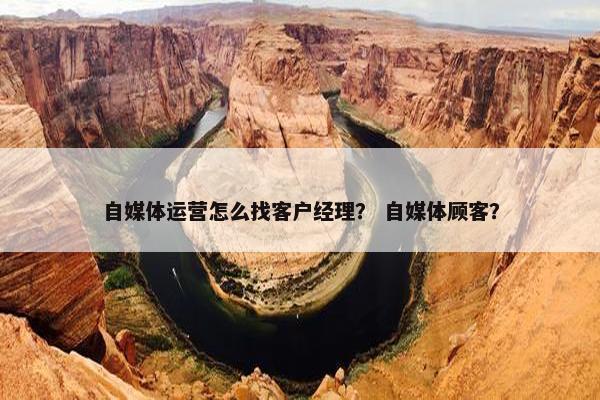 自媒体运营怎么找客户经理？ 自媒体顾客？