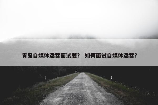 青岛自媒体运营面试题？ 如何面试自媒体运营？