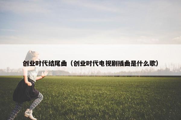 创业时代结尾曲（创业时代电视剧插曲是什么歌）