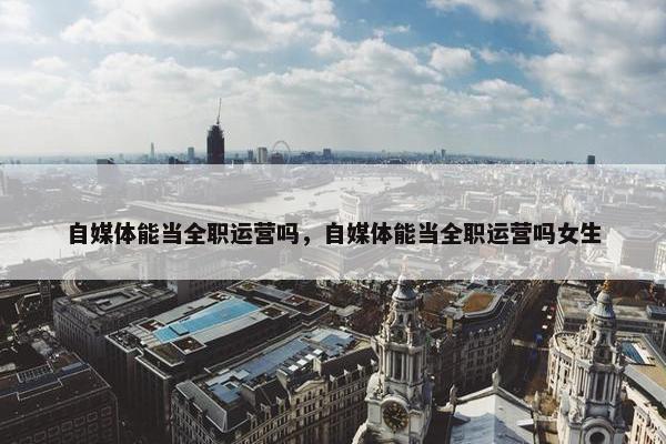 自媒体能当全职运营吗，自媒体能当全职运营吗女生