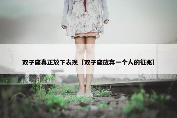 双子座真正放下表现（双子座放弃一个人的征兆）