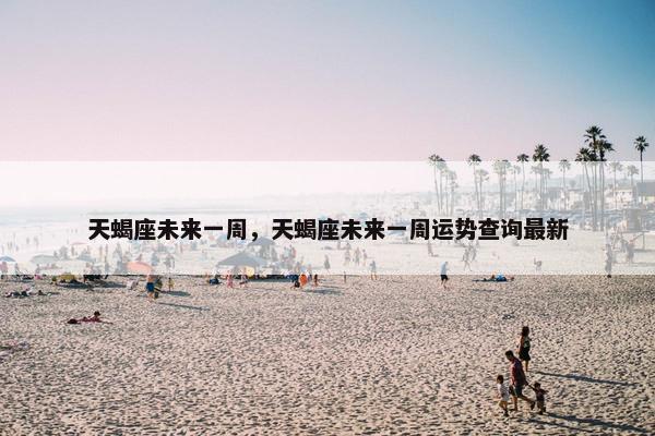 天蝎座未来一周，天蝎座未来一周运势查询最新