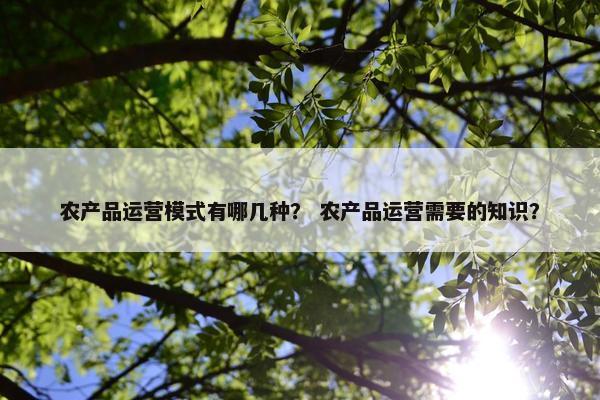 农产品运营模式有哪几种？ 农产品运营需要的知识？