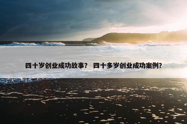 四十岁创业成功故事？ 四十多岁创业成功案例？