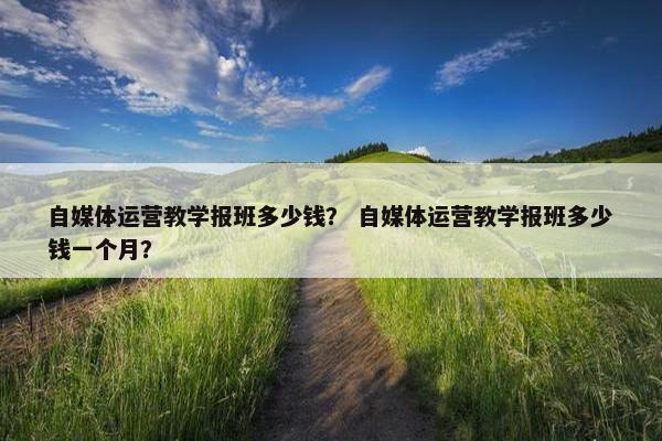 自媒体运营教学报班多少钱？ 自媒体运营教学报班多少钱一个月？