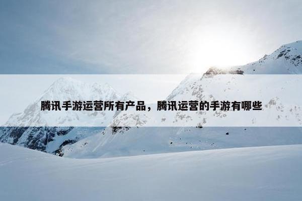 腾讯手游运营所有产品，腾讯运营的手游有哪些