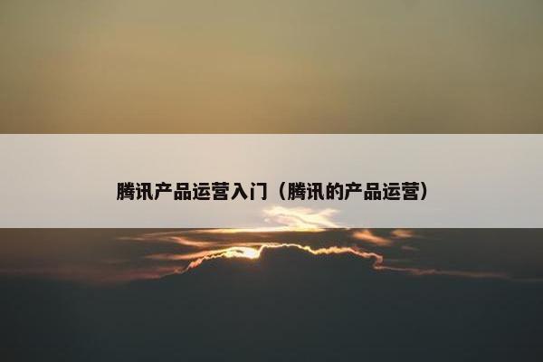 腾讯产品运营入门（腾讯的产品运营）
