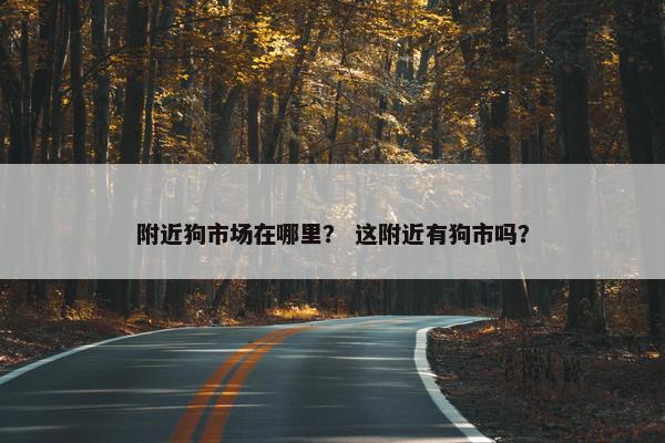 附近狗市场在哪里？ 这附近有狗市吗？