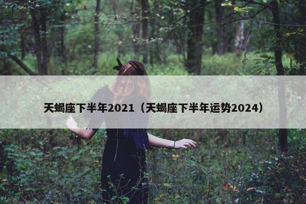 天蝎座下半年2021（天蝎座下半年运势2024）