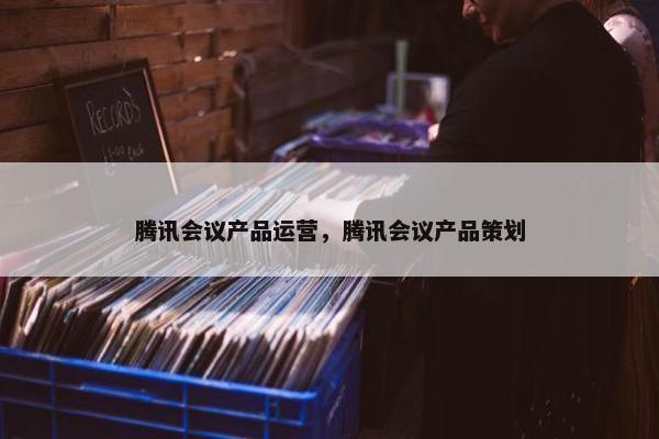 腾讯会议产品运营，腾讯会议产品策划