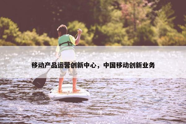 移动产品运营创新中心，中国移动创新业务