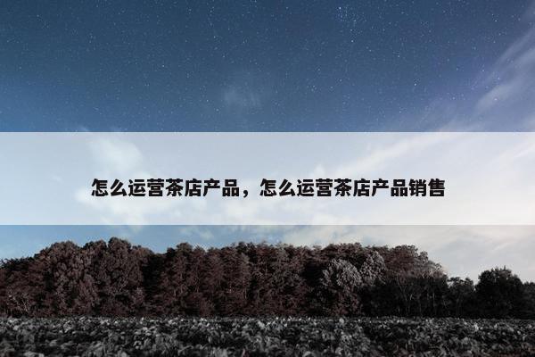怎么运营茶店产品，怎么运营茶店产品销售