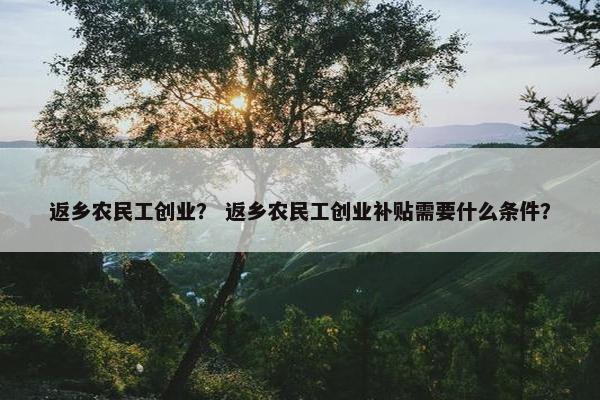 返乡农民工创业？ 返乡农民工创业补贴需要什么条件？