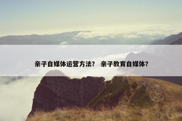 亲子自媒体运营方法？ 亲子教育自媒体？