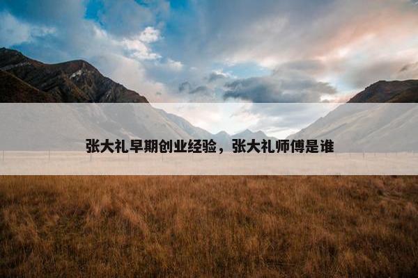 张大礼早期创业经验，张大礼师傅是谁