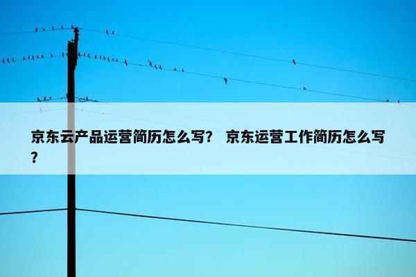 京东云产品运营简历怎么写？ 京东运营工作简历怎么写？