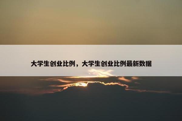 大学生创业比例，大学生创业比例最新数据