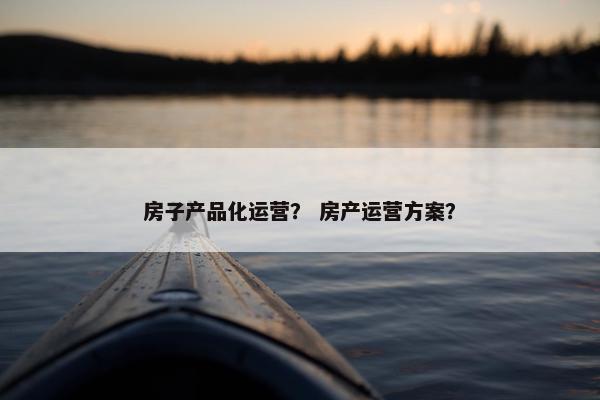 房子产品化运营？ 房产运营方案？