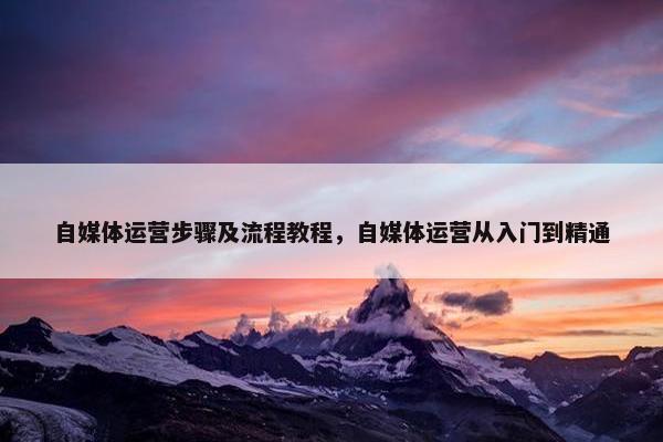 自媒体运营步骤及流程教程，自媒体运营从入门到精通
