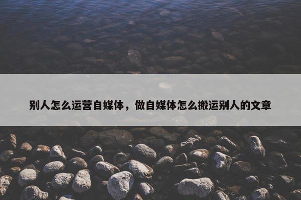 别人怎么运营自媒体，做自媒体怎么搬运别人的文章