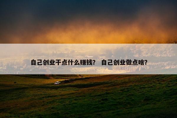 自己创业干点什么赚钱？ 自己创业做点啥？