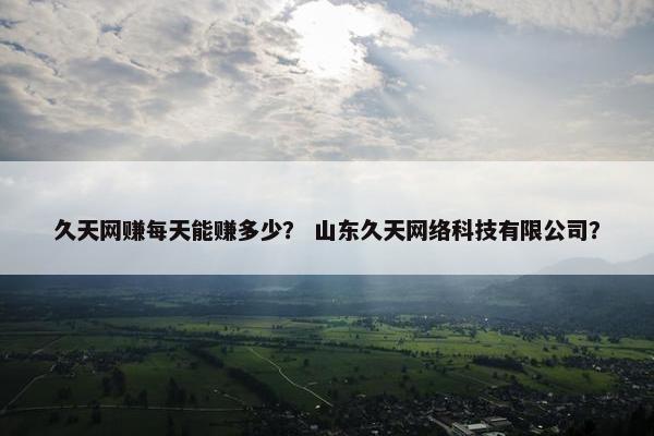 久天网赚每天能赚多少？ 山东久天网络科技有限公司？