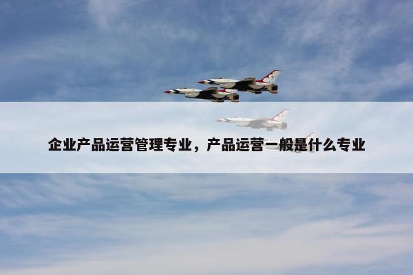 企业产品运营管理专业，产品运营一般是什么专业